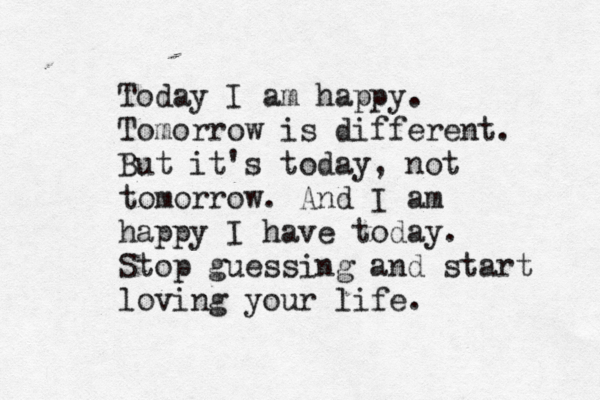 Today I am happy. Tomorrow is different. But it's today, not tomorrow. And I am happy I have today. Stop guessing and start loving your life