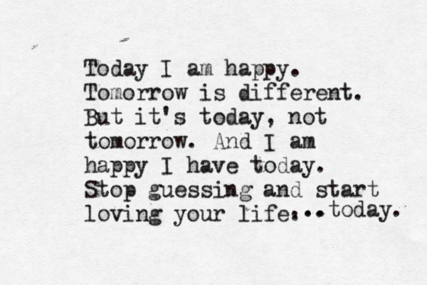 Today I am happy. Tomorrow is different. But it's today, not tomorrow. And I am happy I have today. Stop guessing and start loving your life. ... ..today.