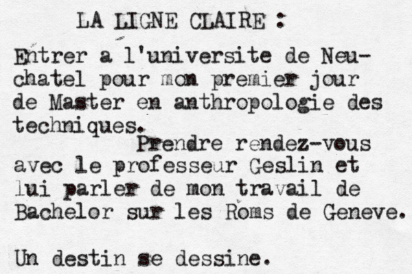 LA LIGNE CLAIRE : Entrer a l'universite de Neu- chatel pour mon premier jour de Master en anthropologie des techniques. Prendre rendez-vous avec le professeur Geslin et lui parler de mon travail de Bachelor sur les Roms de Geneve. Un destin se dessine.