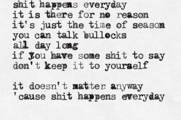 shit happens everyday it is there for no reason it's just the time of season you can talk bullocks all day long if tou have some shit to say don't keep it to youra self it doesn't matter anyway 'cause shit happens everyday y