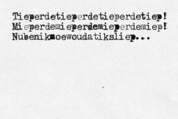 Tieperdetieperdetieperdetiep! Mieperdemieperdemieperdemiep! Nubenikmoewoudatiksliep...