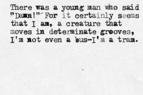 There was a young man who said "Damn!" For it certainly seems that I am, a creature that moves in determinate grooves, I'm not even a bus-I'm a tram .