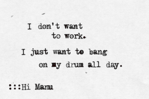 I don't want to work. I just want to bang on my drum all day :::Hi Man