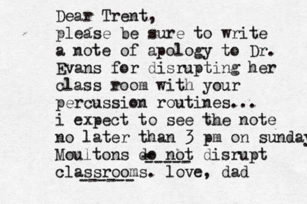 Dear Trent, please be sure to write a note of apology to Dr. Evans for disrupting her class room with your percussion routines... i expect to see the note no later than 3 pm on sunday Moultons do not disrupt classrooms. love, dad ------ - - ----