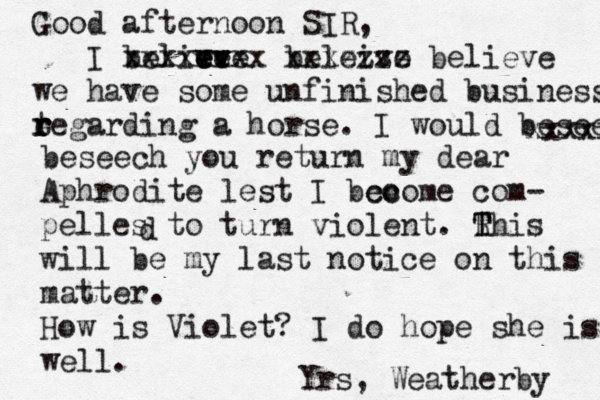 Good afternoon SIR, I belive e e ev v v ve xxxxxxxx beleive xxxzzzz believe we have some unfinished business tegarding r r e r a horse. I would beseech t xxxxx beseech you return my dear Aphrodite lest I bco ecome com- pelles to turn violent. Rhi T T s will be my last notice on this matter. How is Violet? I do hope she is well. Yrs, Weatherby d