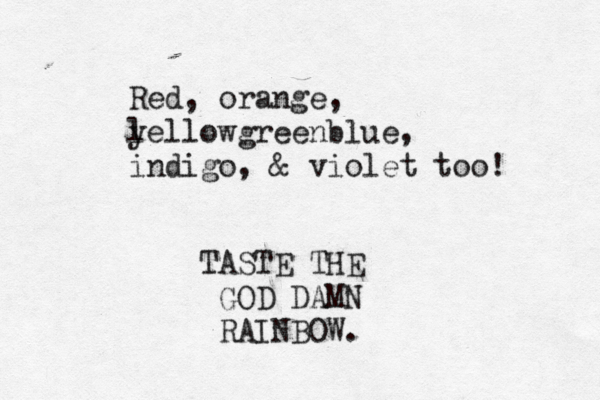Red, orange, l yellowgreenblue, indigo, & violet too TASTE THE GOD DAMN RAINBOW.