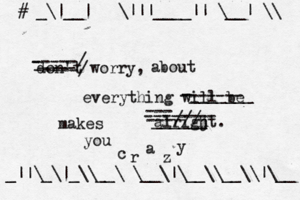 don't worry, everything will be alrigjt - -----/ -----/ —____ about ------- -_______ ______ --- -------- ---/// makes you c r a z y ]{#{_\|__|~<>\|||____||~\__|~\\ _||\_\|_\\__\~\__\|\__\\__\\|\__