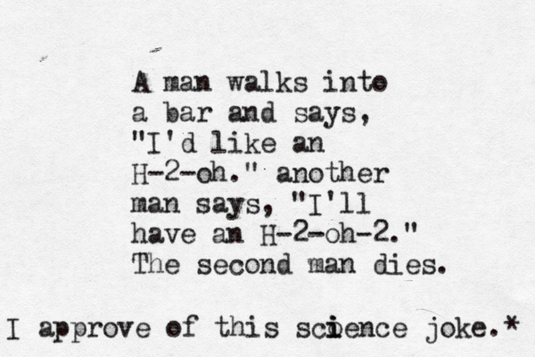 A man walks into a bar and says, "I'd like an H-2-oh." another man says, "I'll have an H-2-oh-2." The second man dies I approve of this sco i i ience joke. *