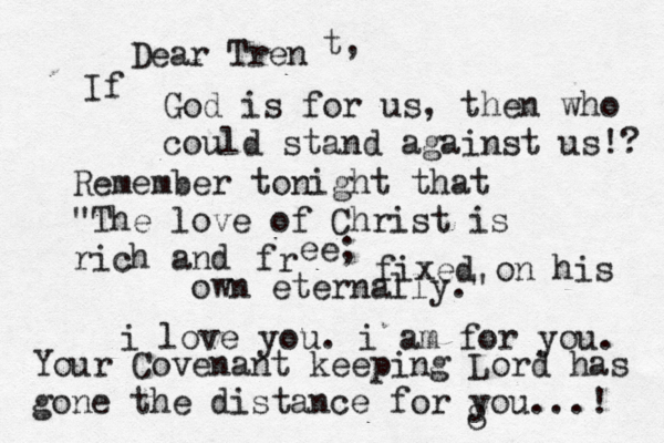 Dear Tren t, If God is for us, then who could stand against us!? Remember tonight that "The love of Christ is rich and fr ee; fixed on his own eternally." i love you. i am for you. Your Covenant keeping Lord has gone the distance for you...! 8