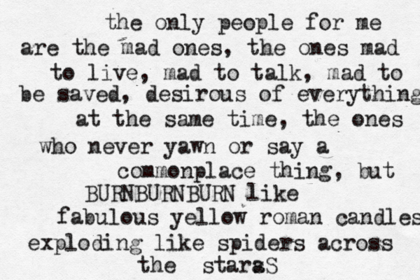 the only people for me are the mad ones, the ones mad to live, mad to talk, mad to be saved, desirous of everything at the same time, the ones who never yawn or say a commonplace thing, but BURNBURNBURN like fabulous yellow roman candles exploding like spiders across the stara s