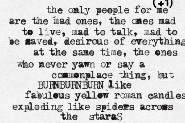the only people for me are the mad ones, the ones mad to live, mad to talk, mad to be saved, desirous of everything at the same time, the ones who never yawn or say a commonplace thing, but BURNBURNBURN like fabulous yellow roman candles exploding like spiders across the stara ( ( (+ + +1 1 1) ) )
