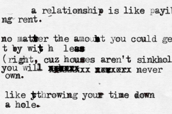 a relationship is like payibg ng rent. no matrer t t t the amoubt n n b you could ge t by wiy t t t t h leas s ss s a you will necer b vv c v v c xxxxx xxxxxx xxxxxx xxxxxxxx nec v v v er xxxxxxx never own. like y t r tt hrowing you r time down a hole (right, cuz houses aren't sinkholes