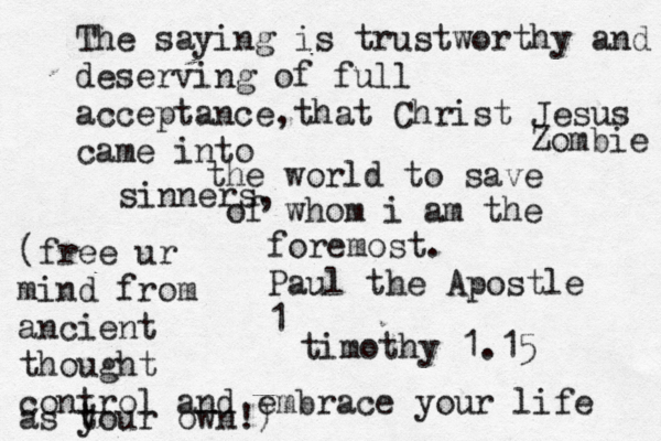 The saying is trustworthy and deserving of full acceptance,that Christ Jesus came into the world to save sinners, of whom i am the foremost. Paul the Apostle 1 timothy 1.1 Zombi (free ur mind from ancient thought control and embrace your life as t your own!