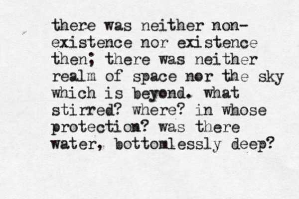 there was neither non- existence nor existence then; there was neither realm of space nor the sky which is beyond. what stirred? where? in whose protection? was there water, bottomlessly deep?