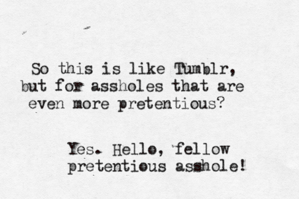 So this is like Tumblr, but for assholes that are even more pretentious Yes. Hello, fellow pretentious asshole!