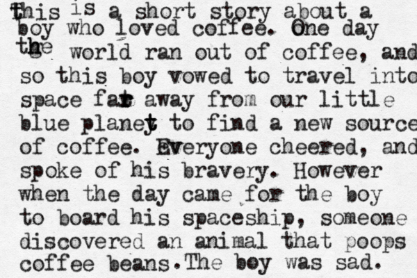 this T t is a short story about a boy who loved coffee. one O day tge h h h world ran out of coffee, and so this boy vowed to travel into space fat r r r r away from our little blue planey t t t to find a new source of of coffee. ev Every one cheered, and spoke of his bravery. However when the day came for the boy to board his spaceship, someone discovered an animal that poops coffee beans . The boy was sad.