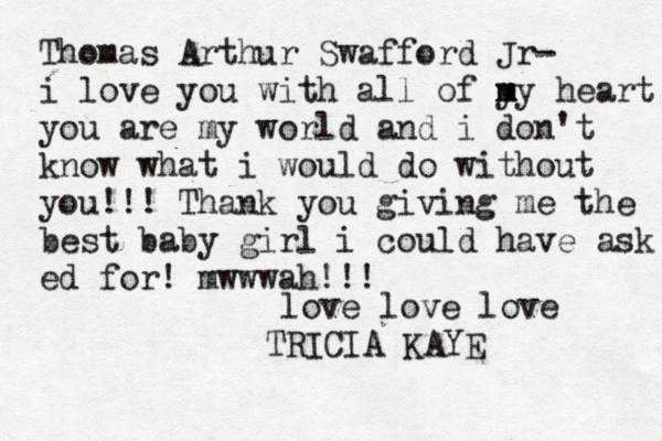 Thomas Arthur Swafford Jr- i love you with all of y m my heart you are my world and i don't know what i would do without you!!! Thank you giving me the best baby girl i could have ask ed for! mwwwah!!! love love love TRICIA KAYE
