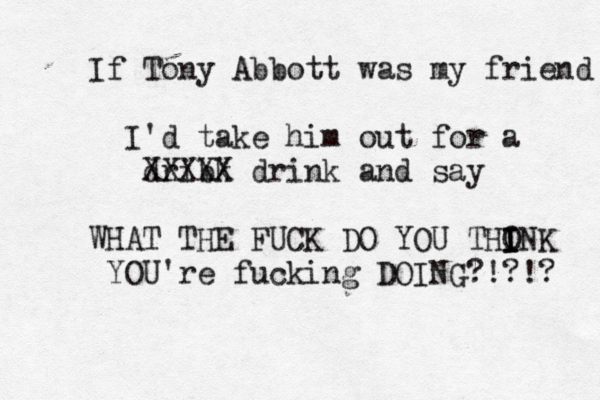 If Tony Abbott was my friend I'd take him out for a dribk XXXXX drink and say WHAT THE FUCK DO YOU THONK I I I YOU're fucking DOING?!?!?