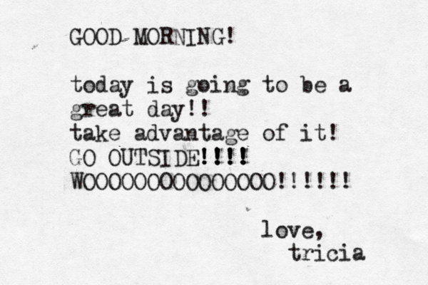 GOOD MORNING! today is going to be a great day!! take advantage of it! GO OUTSIDE !!!! !!!! !!!! WOOOOOOOOOOOOOOO!!!!!! love, tricia