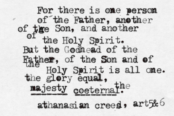 For there is one person of the Father, another of tge h Son, and another of the Holy Spirit. But the Godhead of the Father, of the Son and of the Holy Spirit is all one. the glory equal, the majesty coeternal. ------- -------- athanasian crees d , art5&6