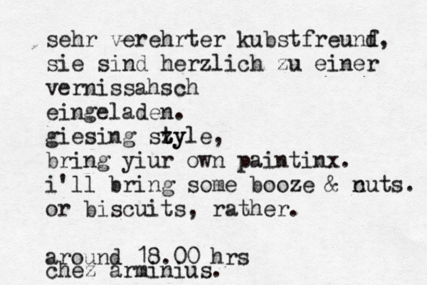 sehr verehrter kubstfreunf d, sie sind herzlich zu einer vernissahsch eingeladen. giesing sz ty tyle, bring yiur own paintinx. i'll bring some booze & c nuts. or biscuits, rather. around 18.00 hrs chez arminius.