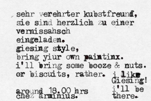 sehr verehrter kubstfreunf d, sie sind herzlich zu einer vernissahsch eingeladen. giesing sz ty tyle, bring yiur own paintinx. i'll bring some booze & c nuts. or biscuits, rather. around 18.00 hrs chez arminius i likr e e e Giesing! i'll be there.