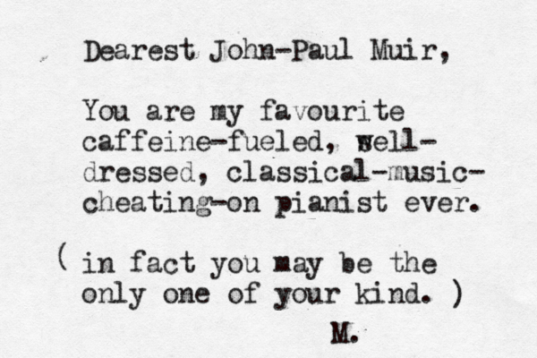 Dearest John -Paul Muir, You are my favourite caffeine-fueled , s well- dressed , classical-music- cheating- on pianist ever. in fact you may be the only one of your kind. ( ) M.