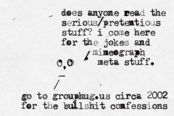 . . O O , . / does anyone e read r r the serious/pretentious stuff? i come here for the jokes and mimeograph meta stuff. / go to grouphug.us circa 2002 for the bullshit con fessions