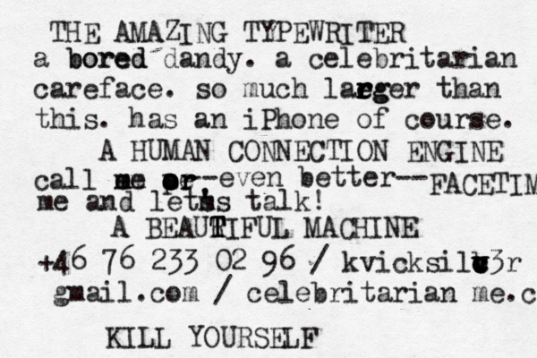 a bored bored dandy . a celebritarian careface . s o much lae r r e r rg ger than this . has an iPhone of course . call em m me — – a o o o o pr r e r even better-- -- FACETIME me and lets ' m 's talk! +46 76 233 02 96 / kvicksilb v v c c c v3r @gmail.com / celebritarian@me.co THE AMAZING TYPEWRITER A HUMAN CONNECTION ENGINE A BEAUR T T T TIFUL MACHINE KILL YOURSEL