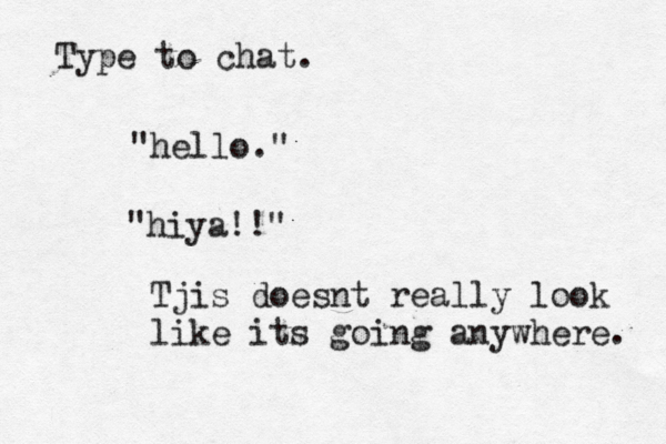 Type to ch "hello "hiya! Tjis doesnt really look like its going anywhere.