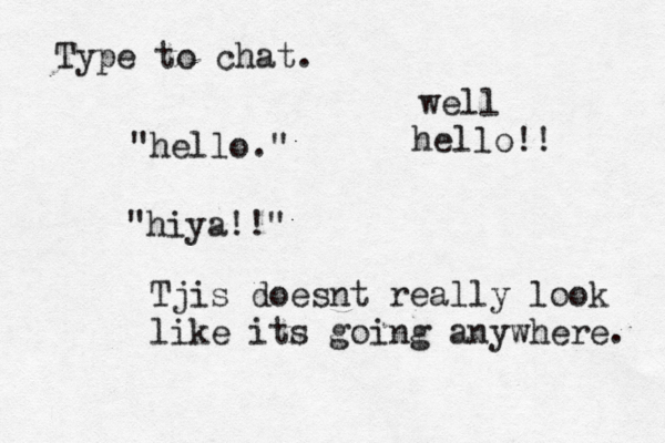 Type to ch "hello "hiya! Tjis doesnt really look like its going anywhere well hello!