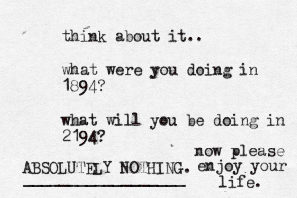 think about it.. what were you doing in 1894? what will you be doing in 2194? ABSOLUTELY NOTHING. now please enjoy your life. __________________