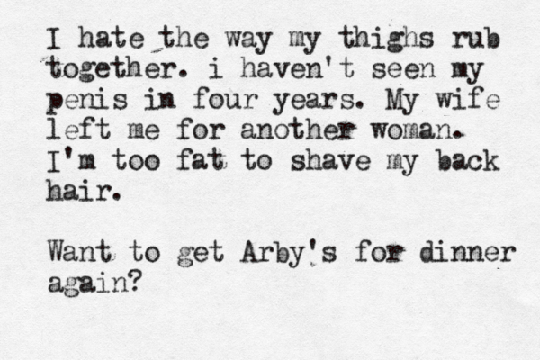 I hate the way my thighs rub together. i haven' t seen my penis in four years. My wife left me for another woman. I'm too fat to shave my back hair. Want to get Arby's for dinner again