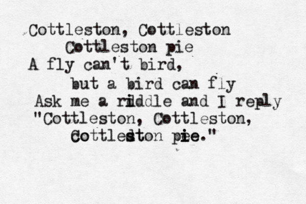 Cottleston, Cottleston Cottleston pie A fly can't bird, but a bird can fly Ask me a rd i iddle and I reply "Cottleston, Cottleston, co Cottledt s ston pe ie i i ie."