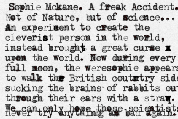 Sophie Mckane. A freak Accident. Not of Nature, but of science... a An experie ment to create the cleveriat s s s person in the world, instead broughy t t t a great curse u x x x x upon the world. Now during every full moon, the weresophie appears to walk thr e e British coutr n ntry side sucking the brains of rabbits out through their ears with a straq w w w. We can only hope those scientists never try anythinh g as bad again.