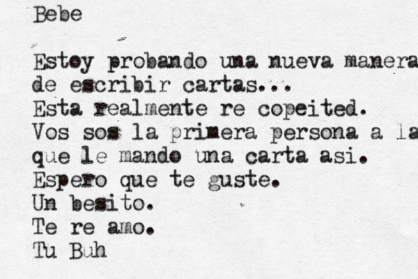 Bebe Estoy probando una nueva manera de escribir cartas... Esta realmente re copeited. Vos sos la primera persona a la que le mando una carta asi. Espero que te guste. Un besito. Te re amo. Tu Buh