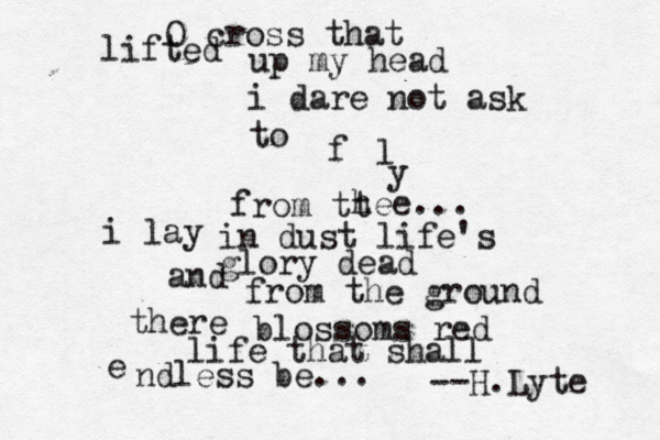 O cross that lifted up my head i dare not ask to f l y from tt hee... i lay in dust life's glory dead and from the ground there blossoms red life that shall e ndless be... --H.Lyte
