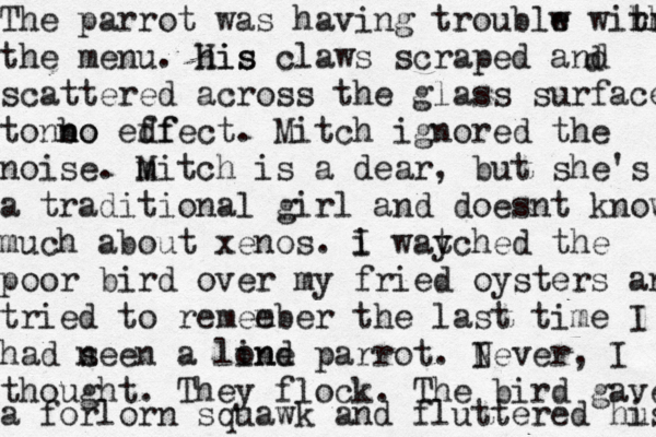 The parrot was having troublw e wihr r th the menu. his His claws scraped and scattered across the glass surface ton no n bo edf ffect. Mitch ignored the noise. m Mitch is a dear, but she's a traditional girl and doesnt know much about xenos. i I way tched the poor bird over my fried oysters and tried to remee mber the last time I had n seen a lind one parrot. I Never, I thought. They flock. The bird gave a forlorn squawk and fluttered hu is d
