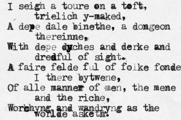 I seigh a toure on a toft, trielich y-maked, A depe dale binethe, a dongeon thereinne, With depe du y y yches and derke and dres d d dful of sight. A faire felde ful of folke fonde I there bytwene, Of alle manner of men, the mene and the riche, Work c chyng and wandryng as the worlde asketh