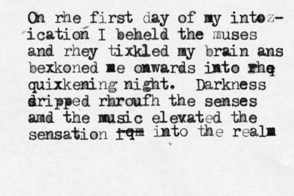 On rhe first day of my intoz- i cation I beheld the muses and rhey tixkled my brain ans bexkoned me onwards i to n rhe q quixkening night. Darkness s dripped rhroufh the senses amd the music elex vated the sensation i qm --- into the realm