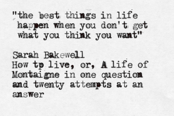 "the best things in life happen when you don't get what you think you want" Sarah Bakewell How tp o live, or, A life of Montaigne in one question and twenty attempts at an answer