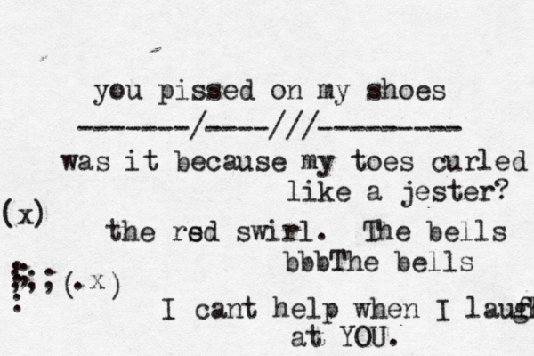 you pissed on my shoes was it because my toes curled like a jester? the rs ed swirl. The bells bbbThe bells I cant help when I laufh gh at YOU : : ; ;;; .x ( ) (x) -------/----///--------- .