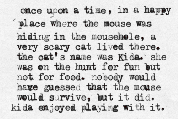 once upon a time , in a happy place where the mouse was hiding in the mousehole, a very scary cat lived there . the cat's name was Kida. she was on the hunt for fun but not for food. nobody would hace v guessed that the mouse would survive, but it did. kida enjoyed playing with it.