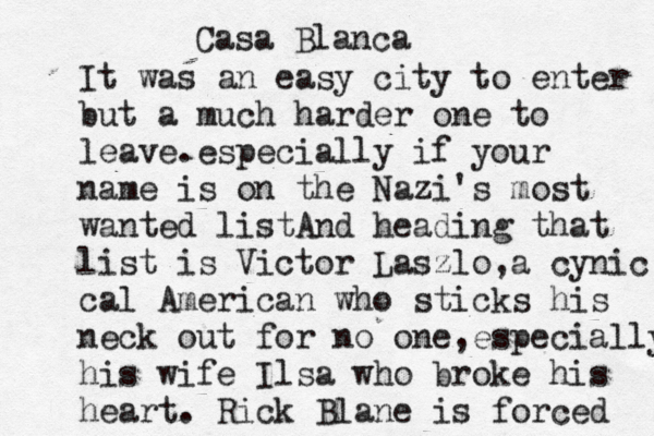 Casa Blanca It was an easy city to enter but a much harder one to leave.especially if your name is on the Nazi's most wanted listA nd heading that list is Victor Laszlo,a cynic cal American who sticks his neck out for no one,especially his wife Ilsa who broke his heart. Rick Blane is forced