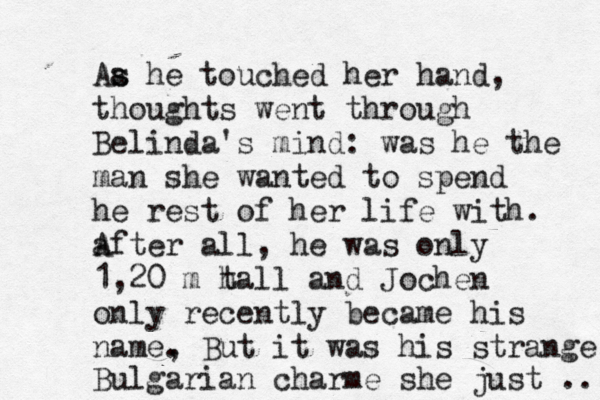 Aa s s he touched her hand, thoughts went through Belinda's mind: was he the man she wanted to spend he rest of her life with. after all, A he was only 1,20 m h tall and Jochen only recently became his name, . But it was his strange Bulgarian charme she just ..