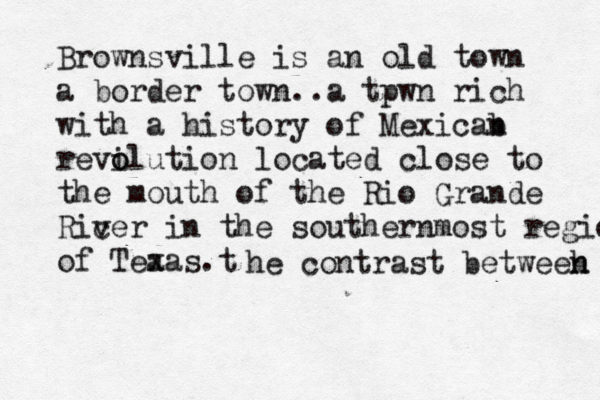 Brownsville is an old town a border town..a tpwn rich with a history of Mexicab n revi o olution located close to the mouth of the Rio Grande Ricer v in the southernmost region of Tea xas.t he contrast betweeh n