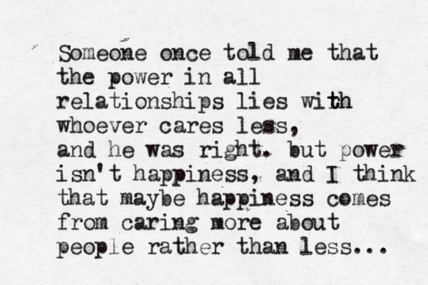 Someone once told me that the power in all relationships lies wirh t t th whoever cares less, and he was right. but power isn't happiness, and I think that maybe happiness comes from caring more about people rather than less...