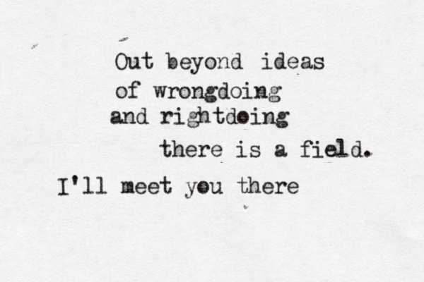Out beyond ideas of wrongdoing and rightdoing there is a field. I'll meet you there