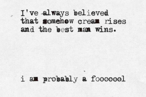 I've always believed that somehow cream rises and the best man wins. i am probably a fooooool