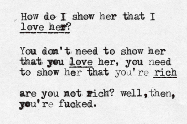 How do I show her that I love her? ------- You don't need to show her that you love ____ her, you need to show her that you're rich ____ are you not rich? well, hen t you're fucked. ,